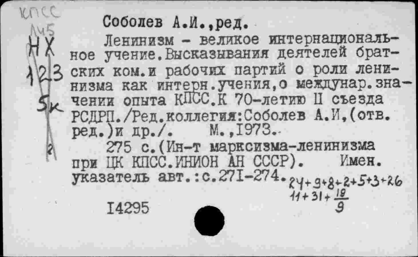 ﻿Соболев А.И.,ред.
Ленинизм - великое интернациональное учение.Высказывания деятелей брат-ГфЯ ских ком. и рабочих партий о роли лени-' низма как интерн.учения,о междунар.значении опыта КПСС.К 70-летию П съезда РСДРП./Ред.коллегия:Соболев А.И,(отв. ред.)и др./. М. ,1973.-
275 с.(Ин-т марксизма-ленинизма при ЦК КПСС.ИНИОН АН СССР). Имен, указатель авт.:с.271-274.
11+51+18-
3
14295